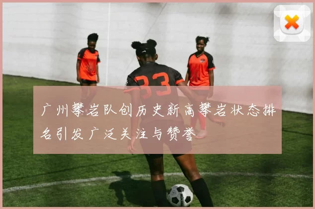 广州攀岩队创历史新高攀岩状态排名引发广泛关注与赞誉