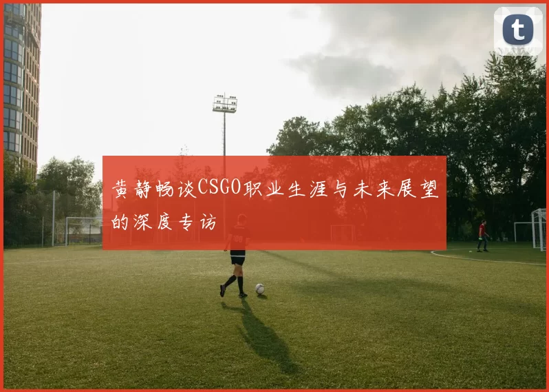 黄静畅谈CSGO职业生涯与未来展望的深度专访