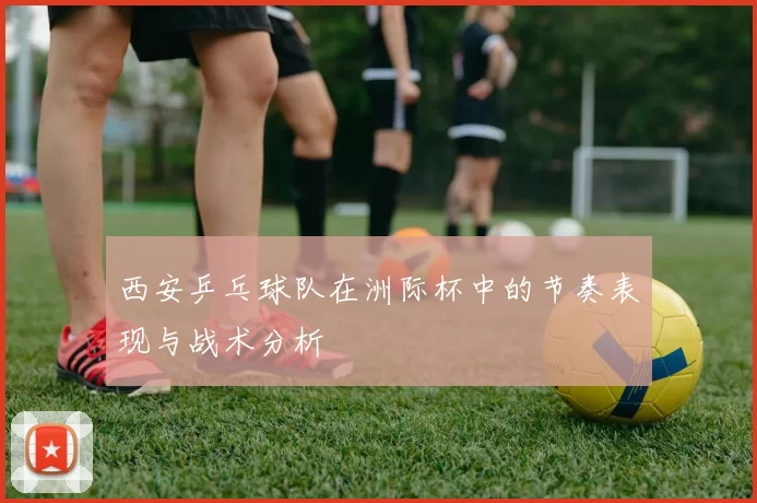 西安乒乓球队在洲际杯中的节奏表现与战术分析