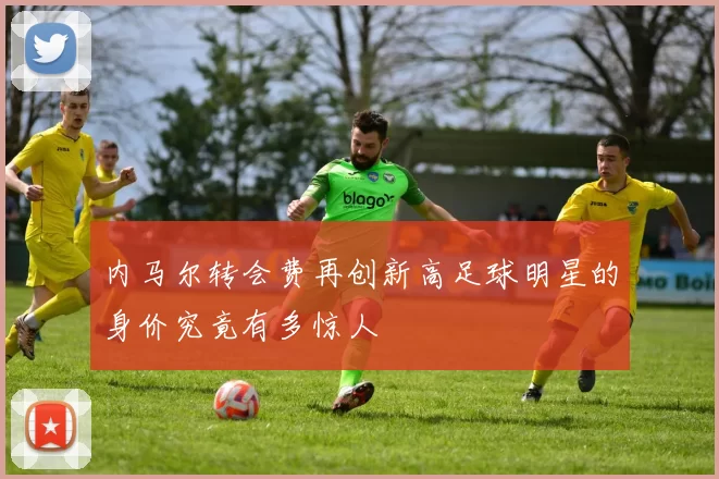 内马尔转会费再创新高足球明星的身价究竟有多惊人