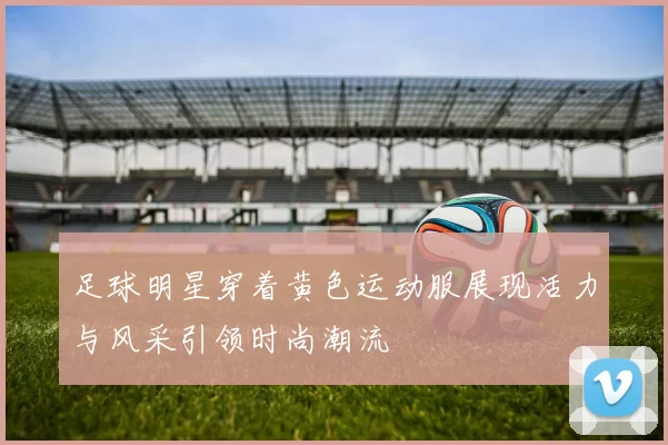 足球明星穿着黄色运动服展现活力与风采引领时尚潮流