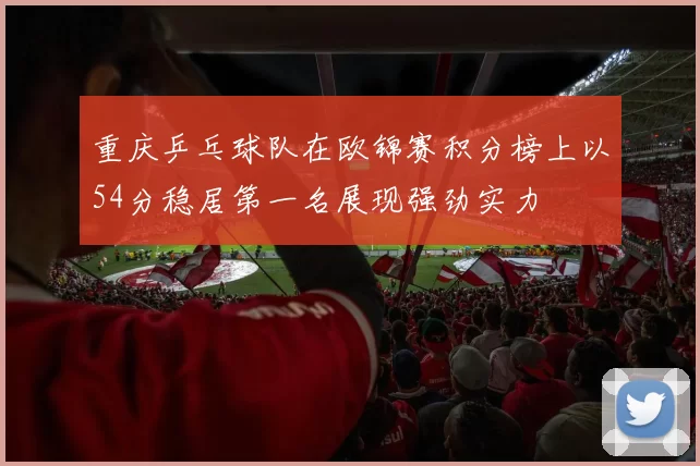 重庆乒乓球队在欧锦赛积分榜上以54分稳居第一名展现强劲实力