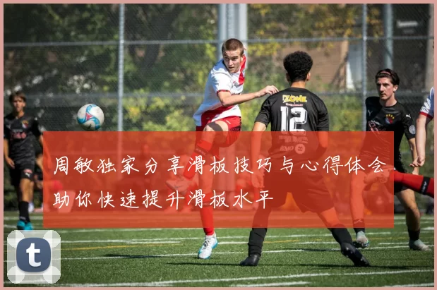 周敏独家分享滑板技巧与心得体会助你快速提升滑板水平