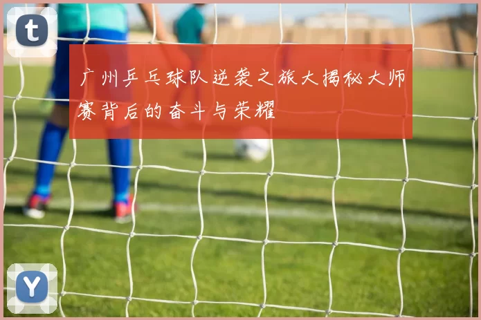 广州乒乓球队逆袭之旅大揭秘大师赛背后的奋斗与荣耀
