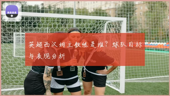 英超西汉姆主教练是谁？球队目标与表现分析