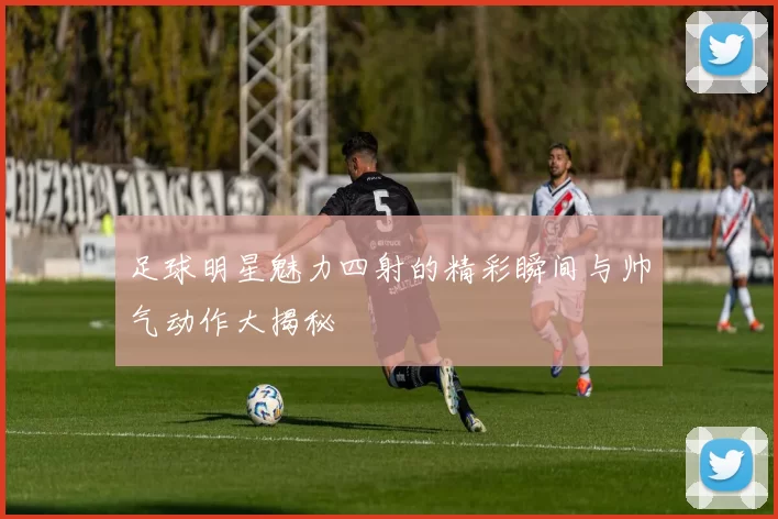 足球明星魅力四射的精彩瞬间与帅气动作大揭秘