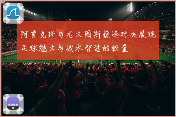 阿贾克斯与尤文图斯巅峰对决展现足球魅力与战术智慧的较量