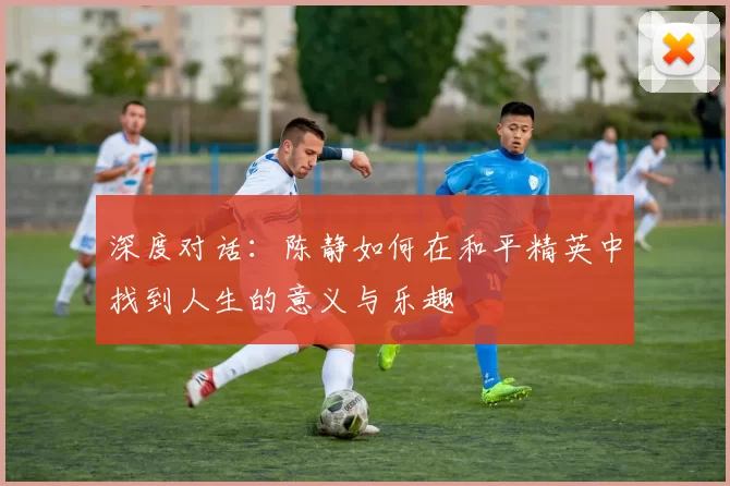 深度对话：陈静如何在和平精英中找到人生的意义与乐趣