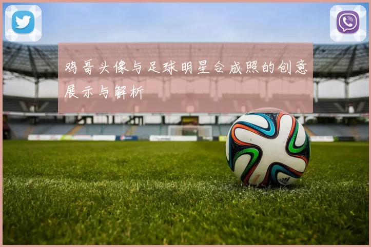 鸡哥头像与足球明星合成照的创意展示与解析