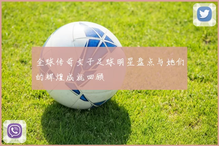 全球传奇女子足球明星盘点与她们的辉煌成就回顾