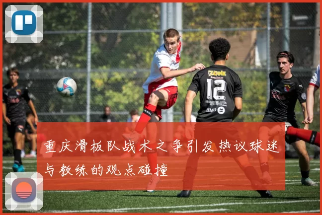 重庆滑板队战术之争引发热议球迷与教练的观点碰撞