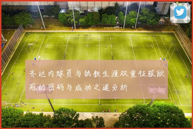 齐达内球员与执教生涯双重征服欧冠的密码与成功之道分析
