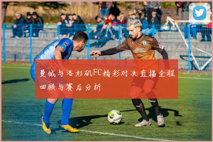 曼城与洛杉矶FC精彩对决直播全程回顾与赛后分析