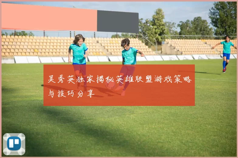 吴秀英独家揭秘英雄联盟游戏策略与技巧分享