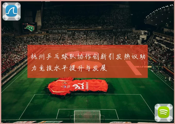 杭州乒乓球队协作创新引发热议助力竞技水平提升与发展