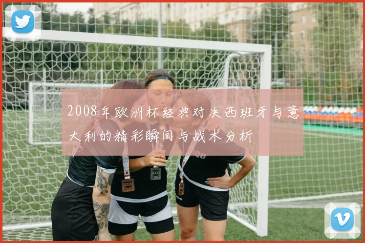2008年欧洲杯经典对决西班牙与意大利的精彩瞬间与战术分析