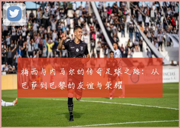 梅西与内马尔的传奇足球之路：从巴萨到巴黎的友谊与荣耀