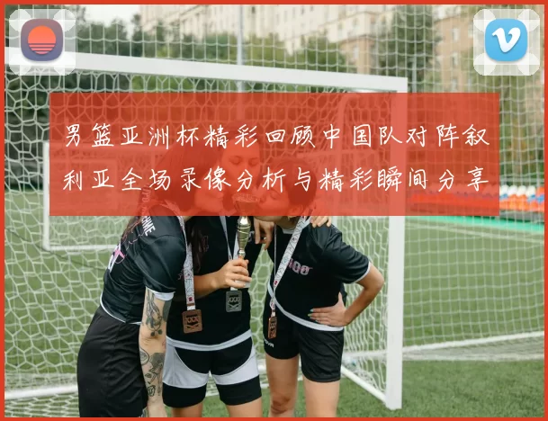 男篮亚洲杯精彩回顾中国队对阵叙利亚全场录像分析与精彩瞬间分享