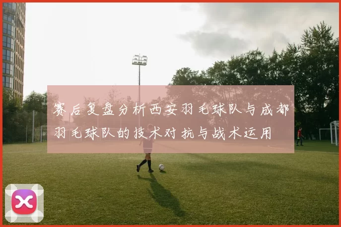 赛后复盘分析西安羽毛球队与成都羽毛球队的技术对抗与战术运用