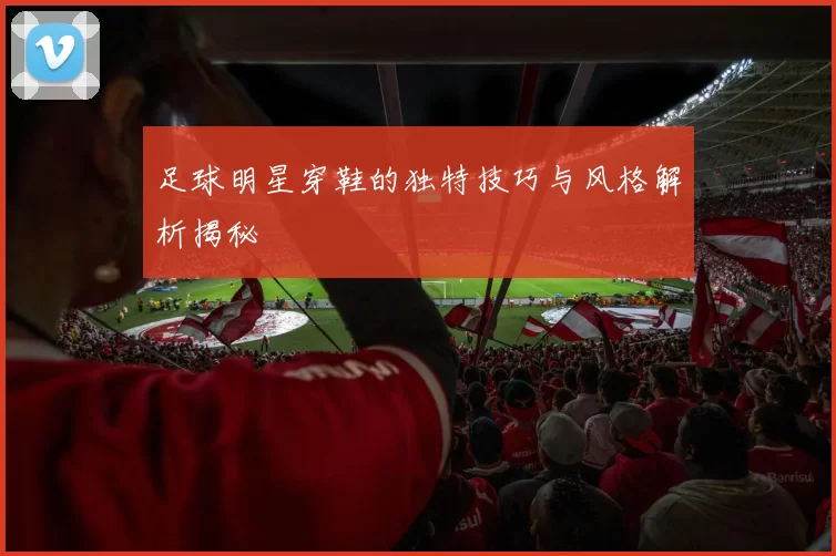 足球明星穿鞋的独特技巧与风格解析揭秘