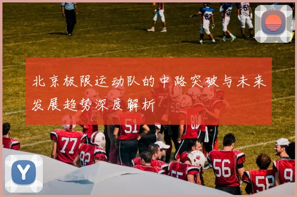 北京极限运动队的中路突破与未来发展趋势深度解析