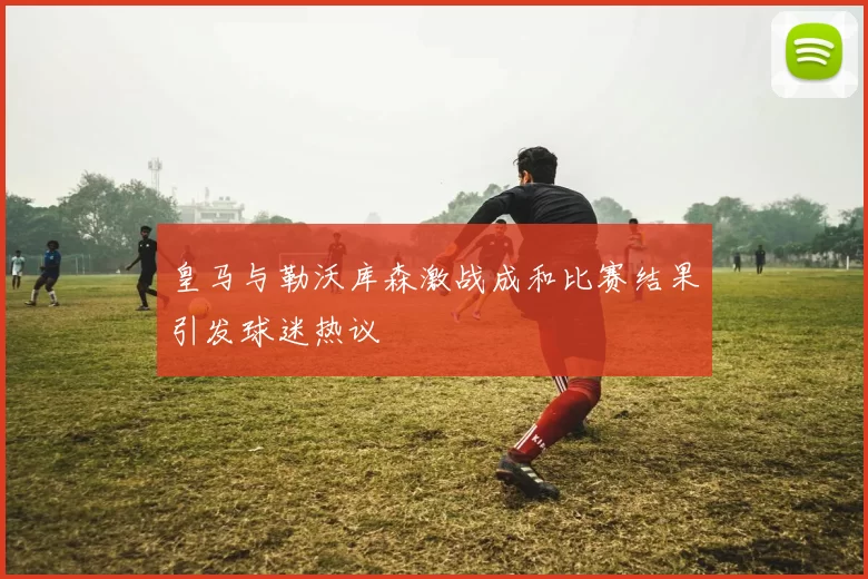 皇马与勒沃库森激战成和比赛结果引发球迷热议
