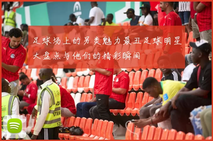 足球场上的另类魅力最丑足球明星大盘点与他们的精彩瞬间