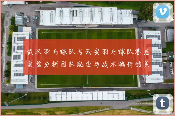 武汉羽毛球队与西安羽毛球队赛后复盘分析团队配合与战术执行的关键因素