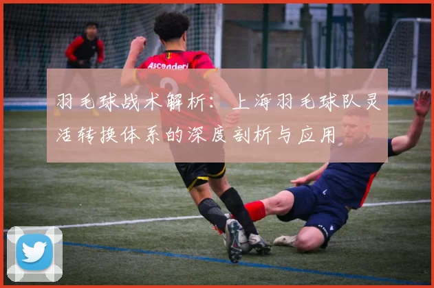 羽毛球战术解析：上海羽毛球队灵活转换体系的深度剖析与应用