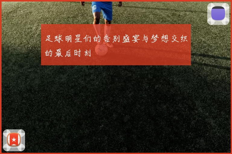 足球明星们的告别盛宴与梦想交织的最后时刻