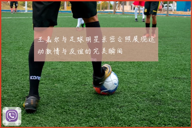 王嘉尔与足球明星亲密合照展现运动激情与友谊的完美瞬间