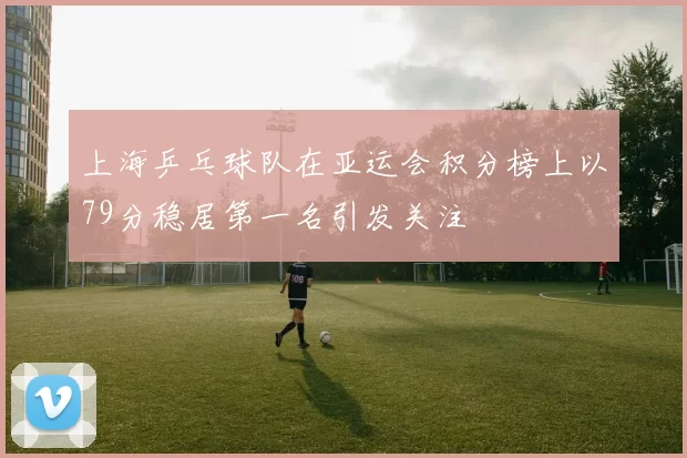 上海乒乓球队在亚运会积分榜上以79分稳居第一名引发关注