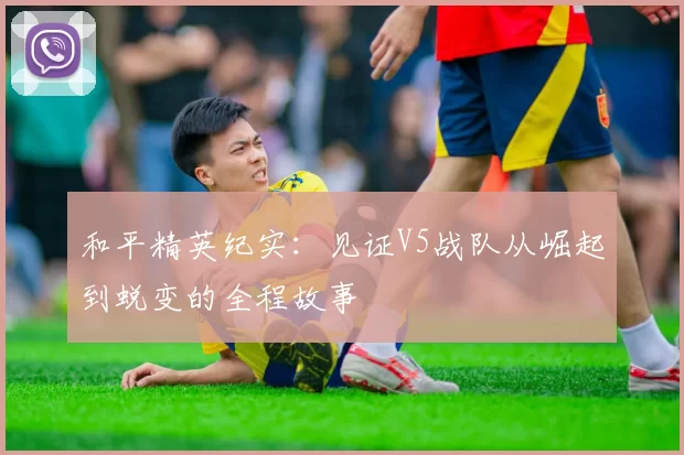 和平精英纪实：见证V5战队从崛起到蜕变的全程故事