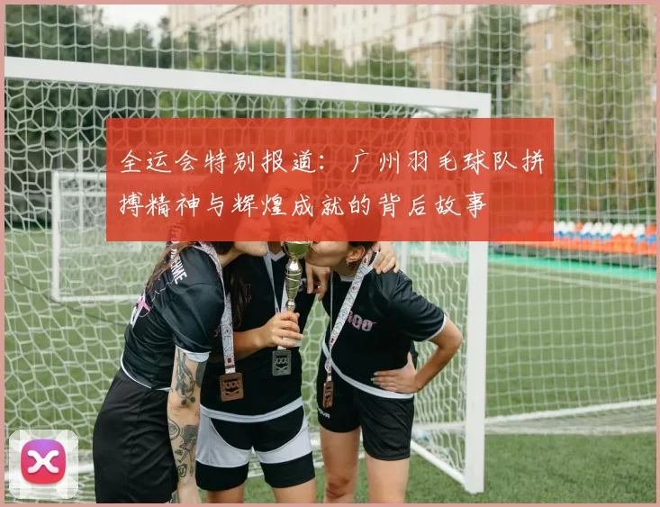 全运会特别报道：广州羽毛球队拼搏精神与辉煌成就的背后故事