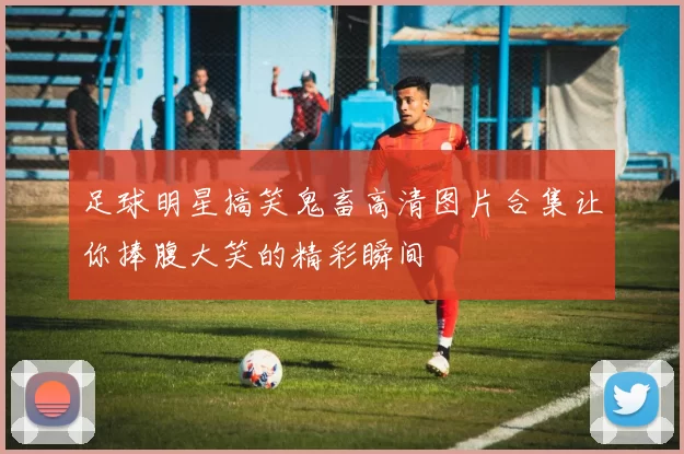 足球明星搞笑鬼畜高清图片合集让你捧腹大笑的精彩瞬间