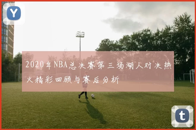 2020年NBA总决赛第三场湖人对决热火精彩回顾与赛后分析