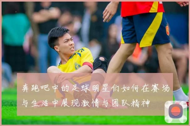 奔跑吧中的足球明星们如何在赛场与生活中展现激情与团队精神