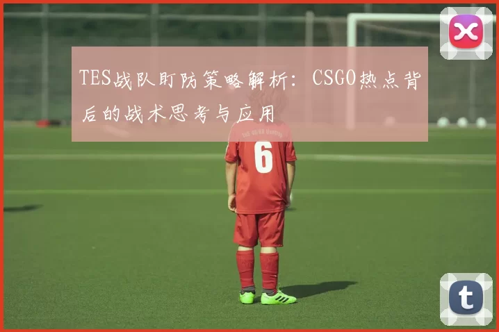 TES战队盯防策略解析：CSGO热点背后的战术思考与应用