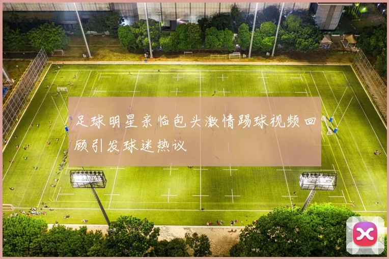 足球明星亲临包头激情踢球视频回顾引发球迷热议