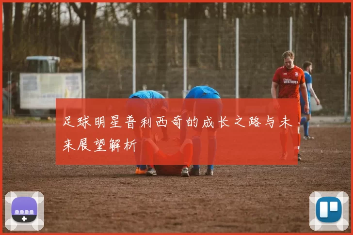足球明星普利西奇的成长之路与未来展望解析