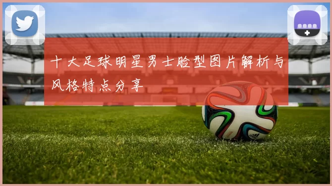 十大足球明星男士脸型图片解析与风格特点分享