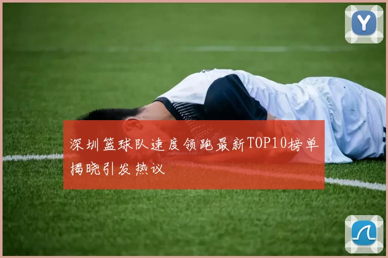 深圳篮球队速度领跑最新TOP10榜单揭晓引发热议