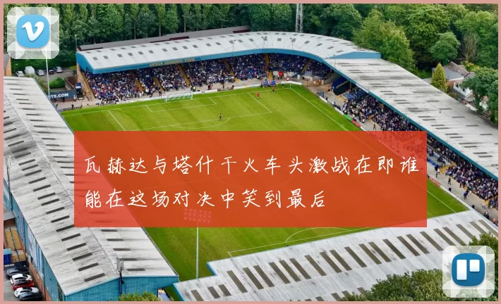 瓦赫达与塔什干火车头激战在即谁能在这场对决中笑到最后