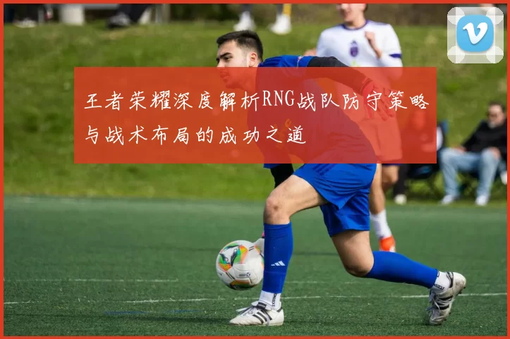 王者荣耀深度解析RNG战队防守策略与战术布局的成功之道