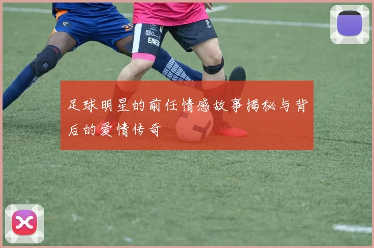足球明星的前任情感故事揭秘与背后的爱情传奇