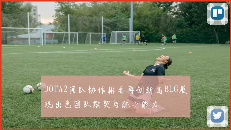 DOTA2团队协作排名再创新高BLG展现出色团队默契与配合能力