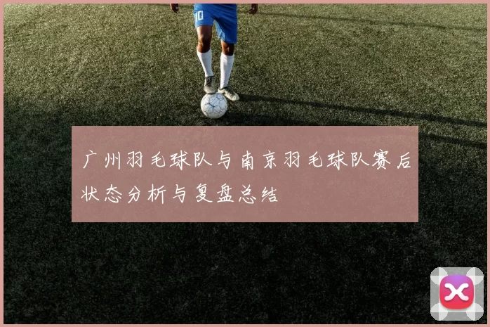 广州羽毛球队与南京羽毛球队赛后状态分析与复盘总结