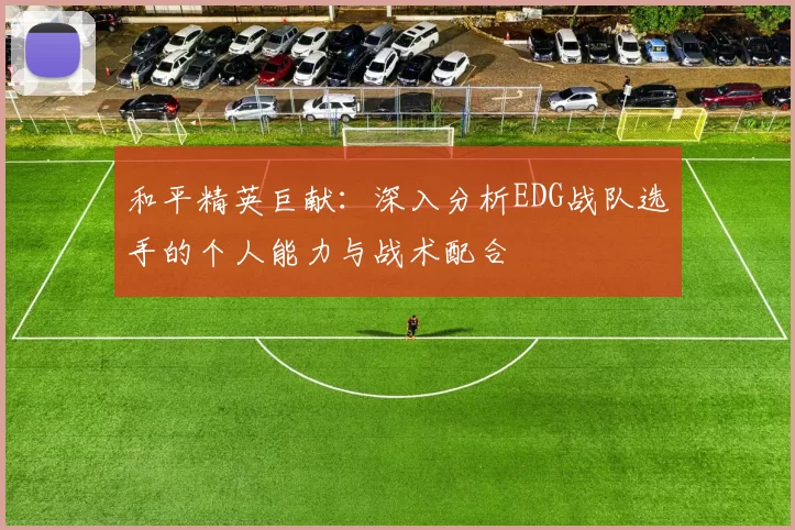 和平精英巨献：深入分析EDG战队选手的个人能力与战术配合