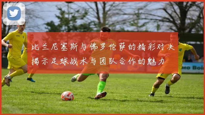 比兰尼塞斯与佛罗伦萨的精彩对决揭示足球战术与团队合作的魅力