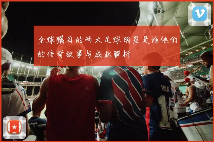 全球瞩目的两大足球明星是谁他们的传奇故事与成就解析